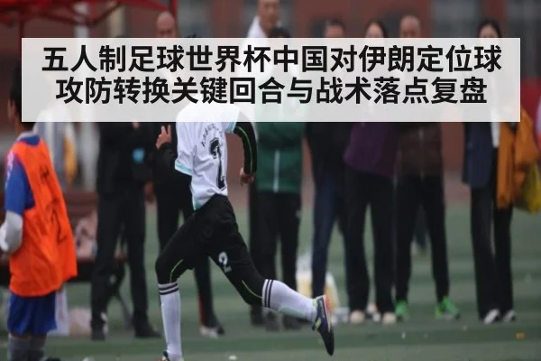 五人制足球世界杯中国对伊朗定位球攻防转换关键回合与战术落点复盘 - KAIYUN APP
